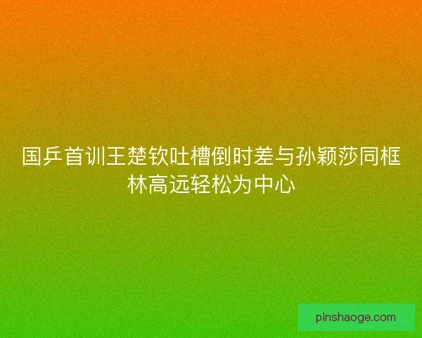国乒首训王楚钦吐槽倒时差与孙颖莎同框林高远轻松为中心