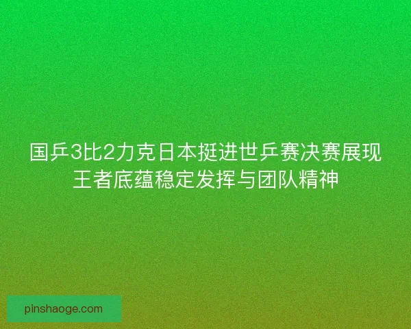 国乒3比2力克日本挺进世乒赛决赛展现王者底蕴稳定发挥与团队精神