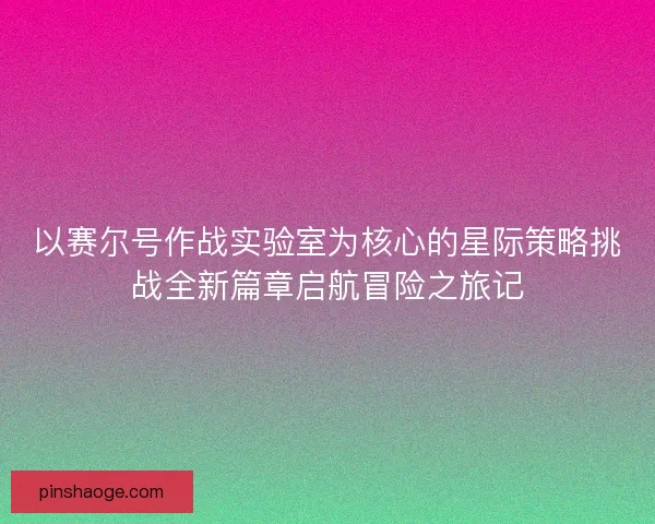 以赛尔号作战实验室为核心的星际策略挑战全新篇章启航冒险之旅记