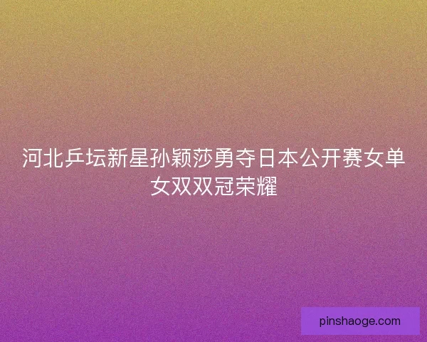 河北乒坛新星孙颖莎勇夺日本公开赛女单女双双冠荣耀